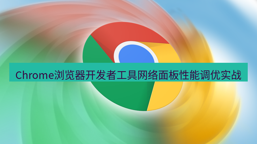 谷歌浏览器 Chrome浏览器开发者工具网络面板性能调优实战
