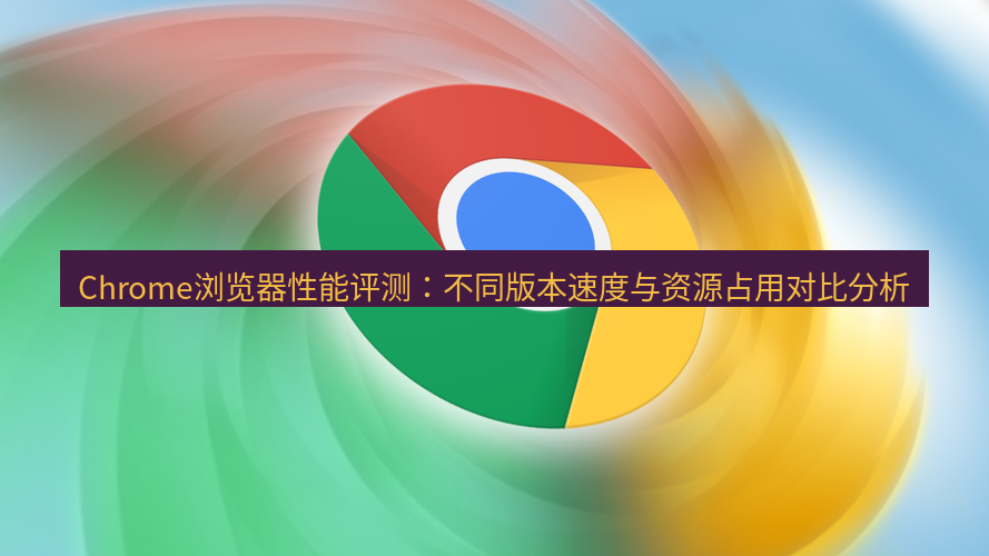谷歌浏览器 Chrome浏览器性能评测：不同版本速度与资源占用对比分析