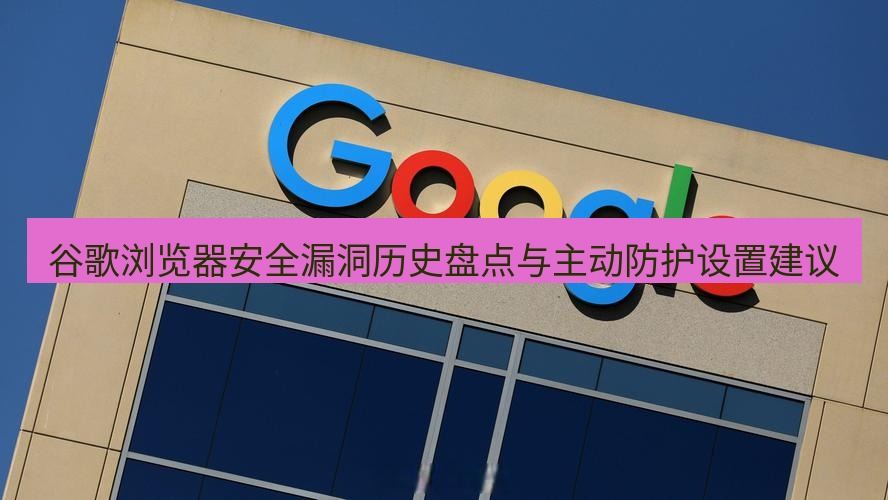 谷歌浏览器 谷歌浏览器安全漏洞历史盘点与主动防护设置建议