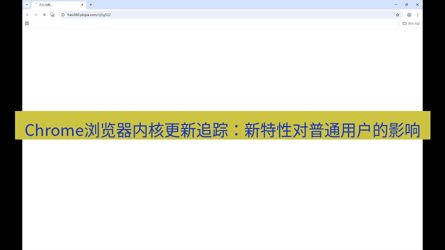 谷歌浏览器 Chrome浏览器内核更新追踪：新特性对普通用户的影响