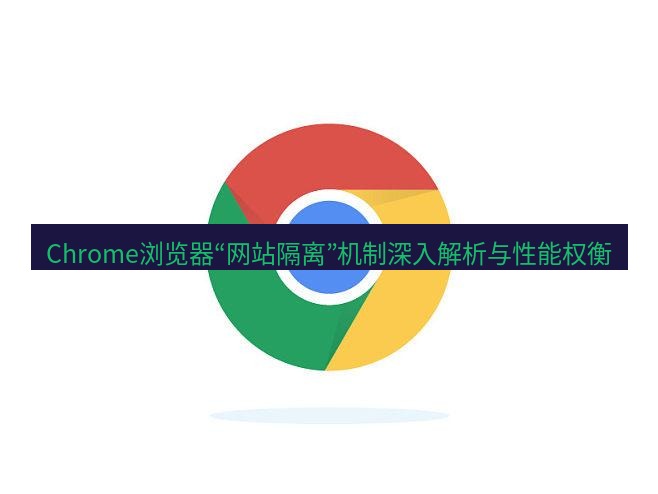 谷歌浏览器 Chrome浏览器“网站隔离”机制深入解析与性能权衡
