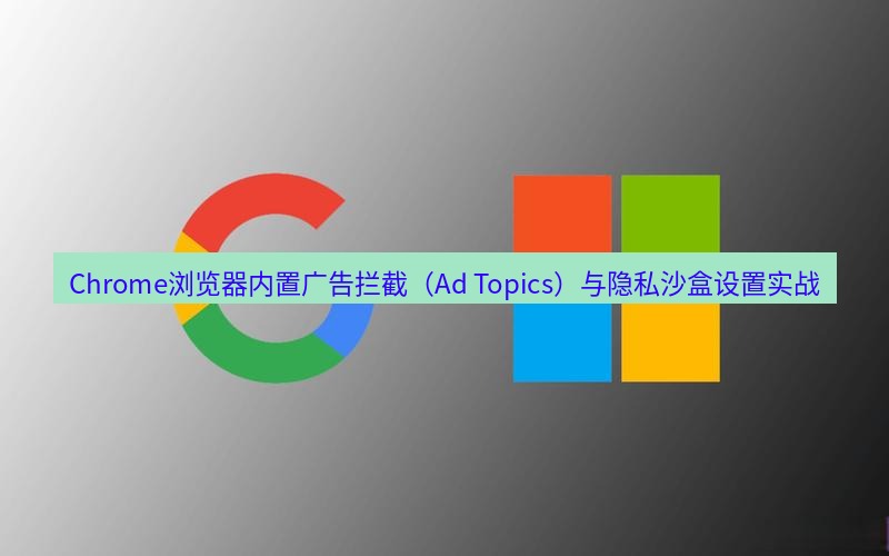 谷歌浏览器 Chrome浏览器内置广告拦截（Ad Topics）与隐私沙盒设置实战